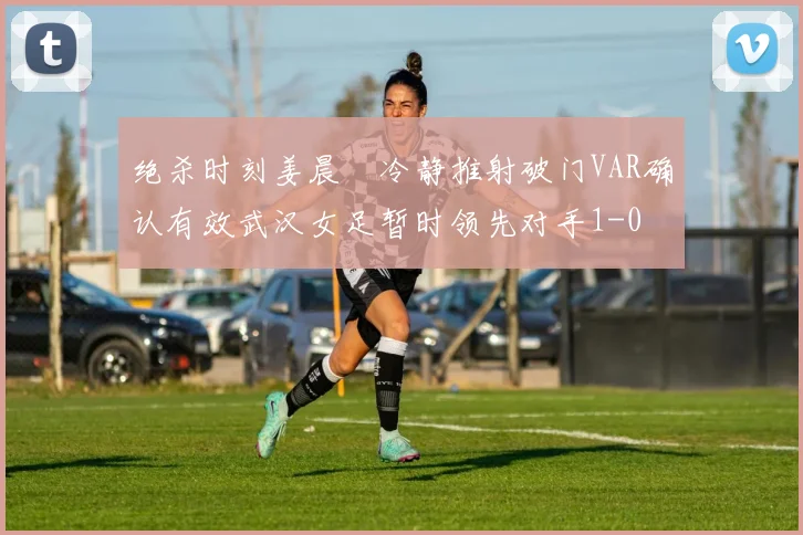 绝杀时刻姜晨璟冷静推射破门VAR确认有效武汉女足暂时领先对手1-0
