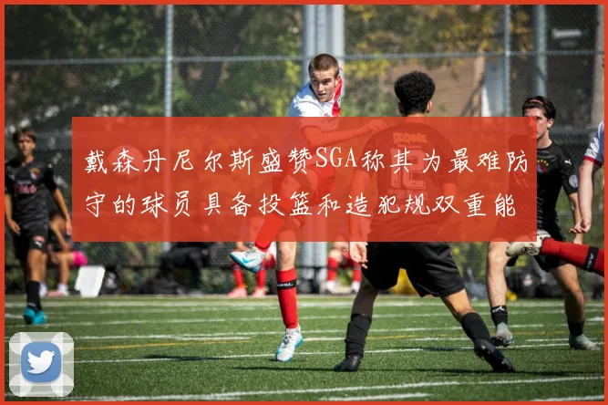 戴森丹尼尔斯盛赞SGA称其为最难防守的球员具备投篮和造犯规双重能力