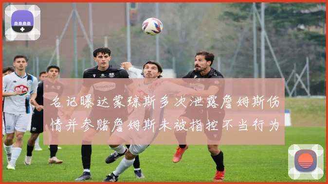 名记曝达蒙琼斯多次泄露詹姆斯伤情并参赌詹姆斯未被指控不当行为