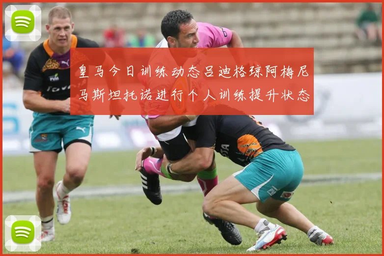 皇马今日训练动态吕迪格琼阿梅尼马斯坦托诺进行个人训练提升状态