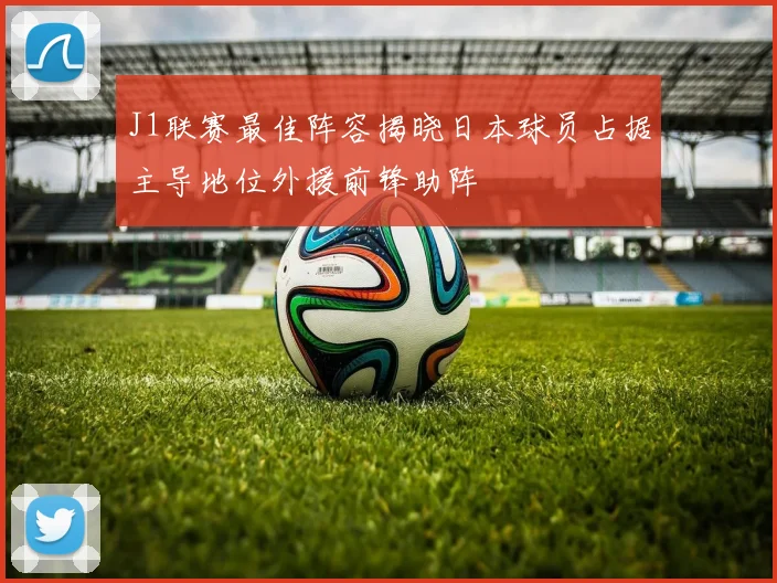 J1联赛最佳阵容揭晓日本球员占据主导地位外援前锋助阵