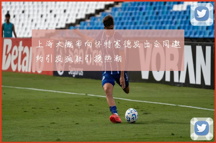 上海大概率向怀特塞德发出合同邀约引发疯狂引援热潮