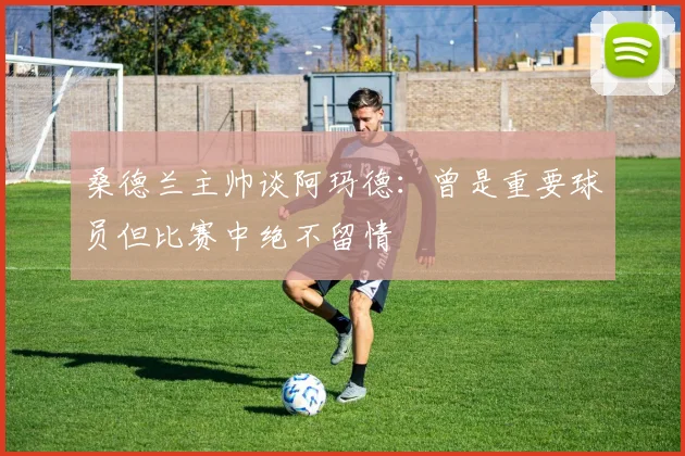桑德兰主帅谈阿玛德：曾是重要球员但比赛中绝不留情