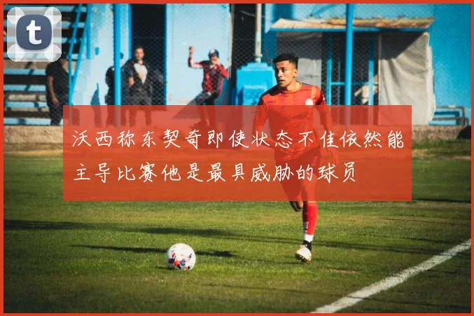 沃西称东契奇即使状态不佳依然能主导比赛他是最具威胁的球员