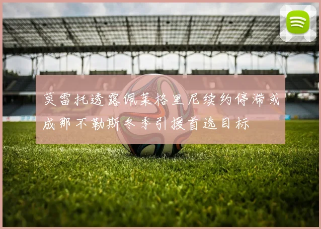 莫雷托透露佩莱格里尼续约停滞或成那不勒斯冬季引援首选目标