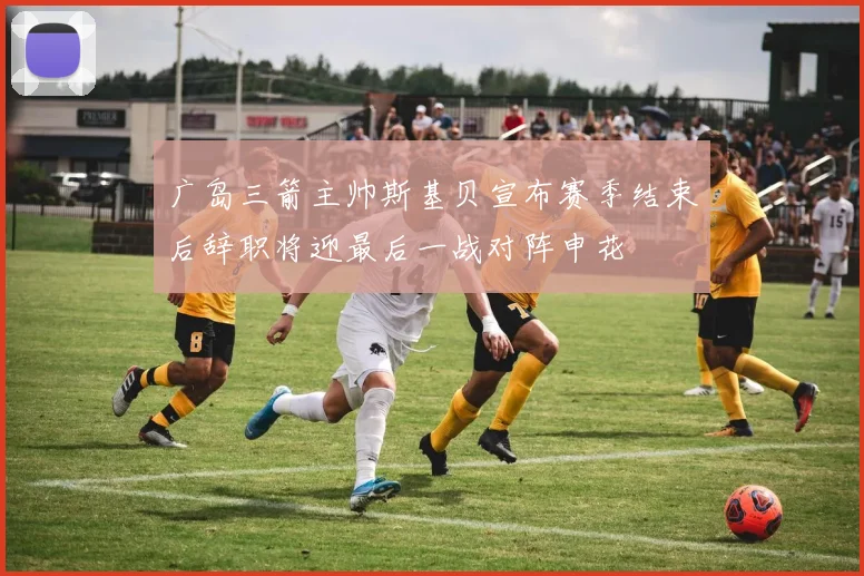 广岛三箭主帅斯基贝宣布赛季结束后辞职将迎最后一战对阵申花