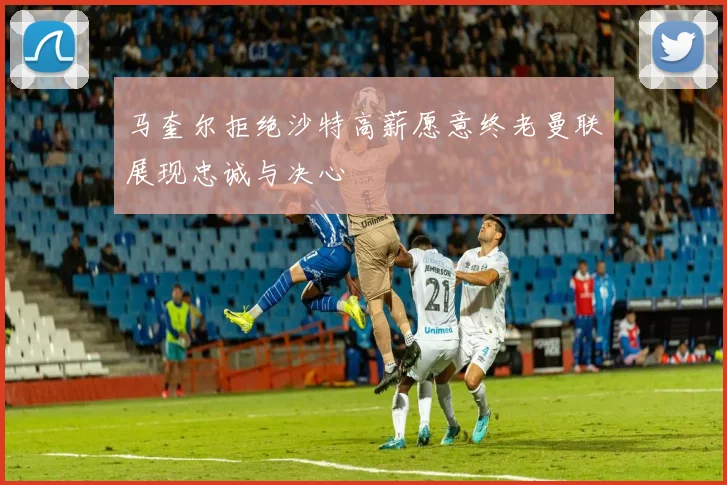 马奎尔拒绝沙特高薪愿意终老曼联展现忠诚与决心