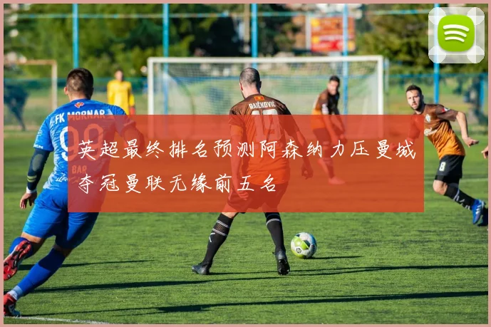 英超最终排名预测阿森纳力压曼城夺冠曼联无缘前五名