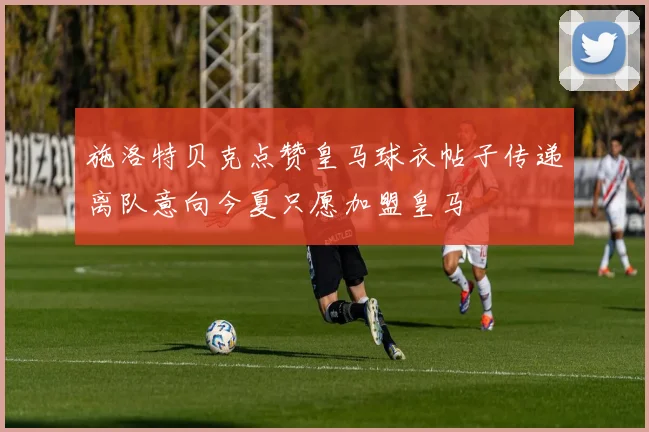 施洛特贝克点赞皇马球衣帖子传递离队意向今夏只愿加盟皇马