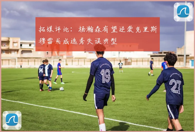拓媒评论：杨瀚森有望逆袭克里斯穆雷或成选秀失误典型