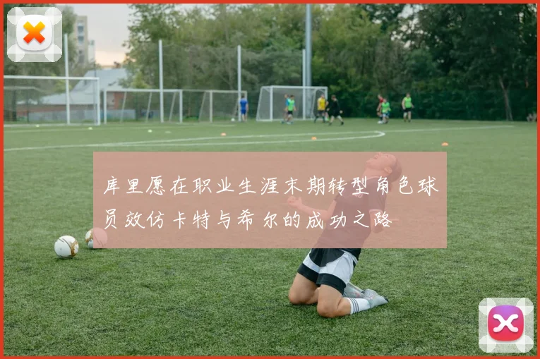 库里愿在职业生涯末期转型角色球员效仿卡特与希尔的成功之路