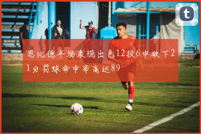 恩比德半场表现出色12投6中砍下21分罚球命中率高达89