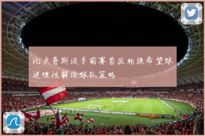 比卢普斯谈季前赛首发轮换希望球迷理性解读球队策略