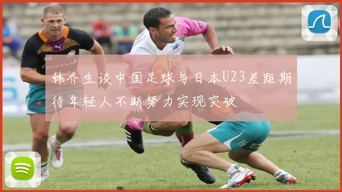 韩乔生谈中国足球与日本U23差距期待年轻人不断努力实现突破