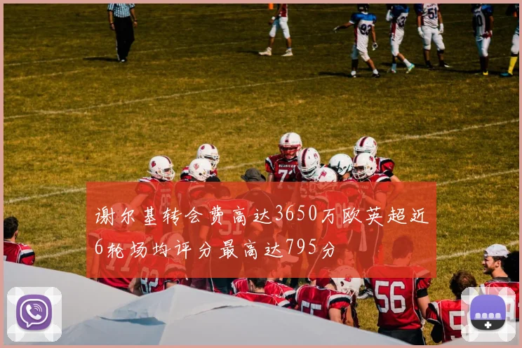 谢尔基转会费高达3650万欧英超近6轮场均评分最高达795分