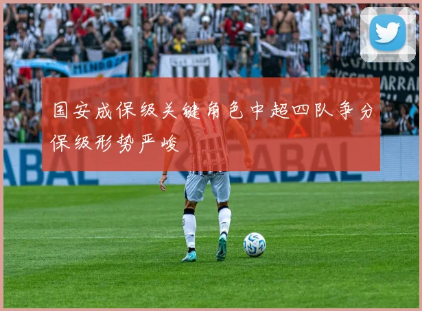 国安成保级关键角色中超四队争分保级形势严峻