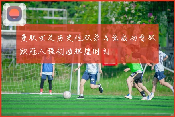 曼联女足历史性双杀马竞成功晋级欧冠八强创造辉煌时刻