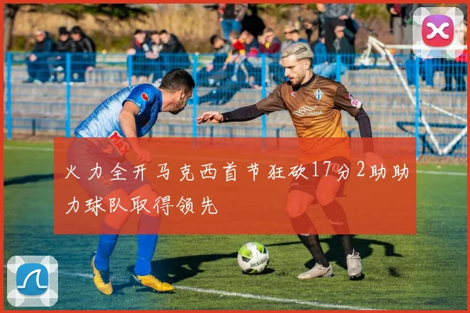 火力全开马克西首节狂砍17分2助助力球队取得领先