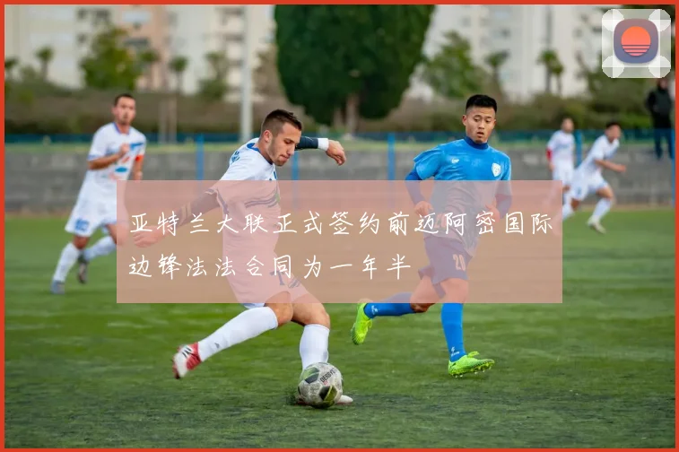 亚特兰大联正式签约前迈阿密国际边锋法法合同为一年半