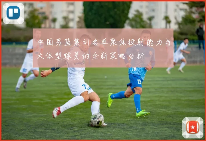 中国男篮集训名单聚焦投射能力与大体型球员的全新策略分析