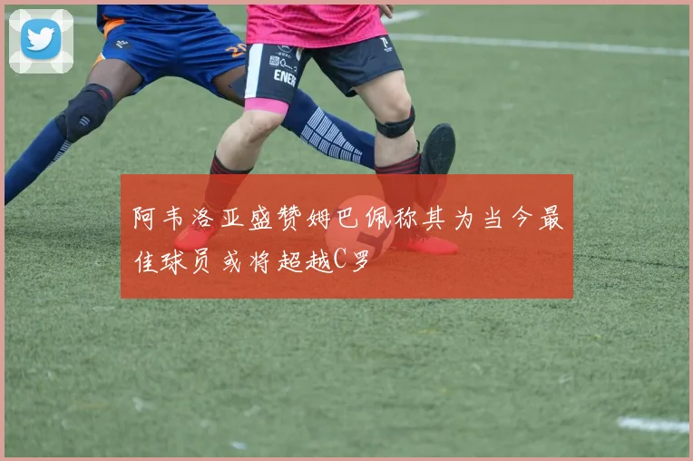 阿韦洛亚盛赞姆巴佩称其为当今最佳球员或将超越C罗
