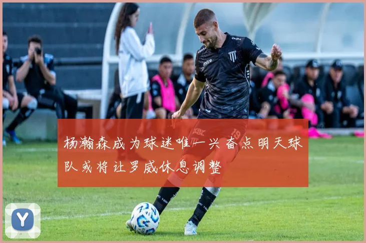 杨瀚森成为球迷唯一兴奋点明天球队或将让罗威休息调整