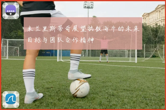 米兰里斯蒂奇展望执教海牛的未来目标与团队合作精神