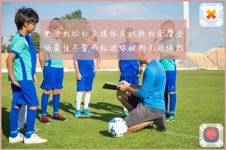 里沙利松社交媒体庆祝胜利荣膺全场最佳尽管两粒进球被判无效依然贡献助攻