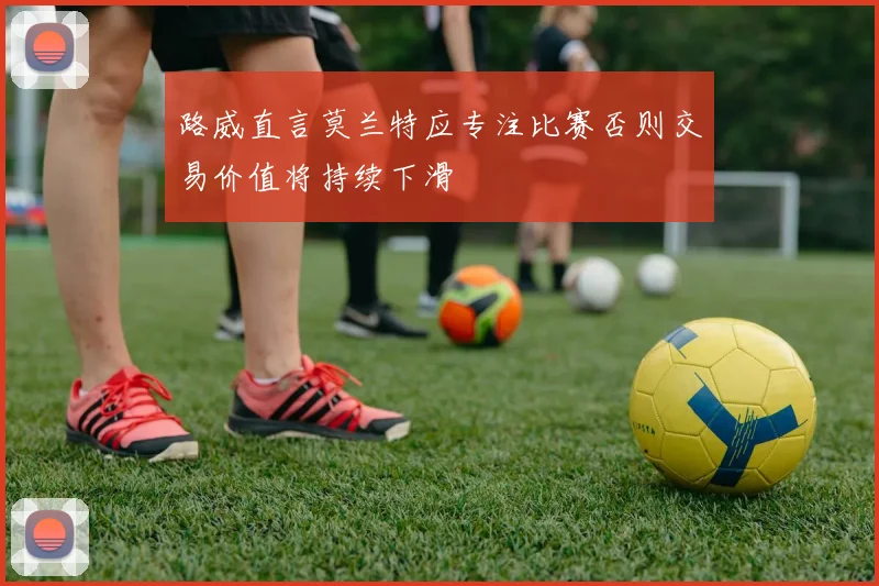 路威直言莫兰特应专注比赛否则交易价值将持续下滑