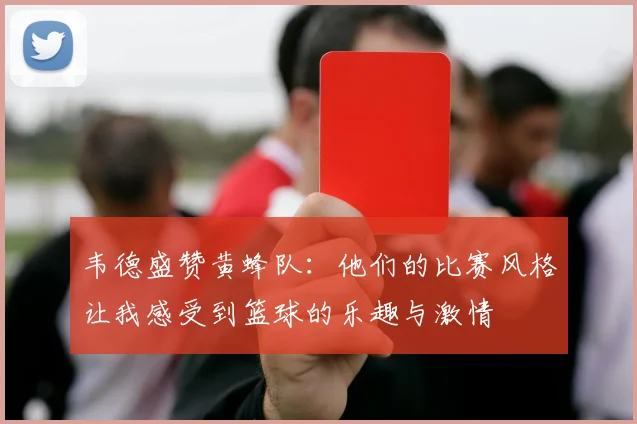 韦德盛赞黄蜂队：他们的比赛风格让我感受到篮球的乐趣与激情