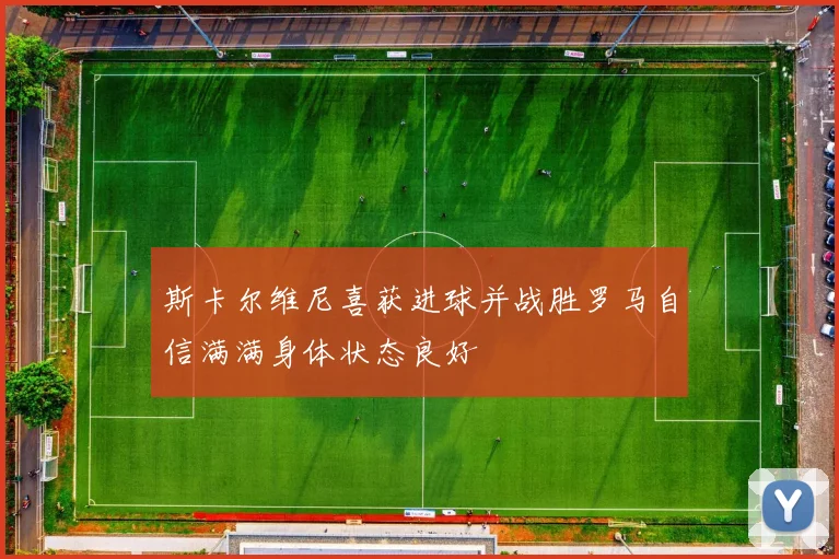 斯卡尔维尼喜获进球并战胜罗马自信满满身体状态良好