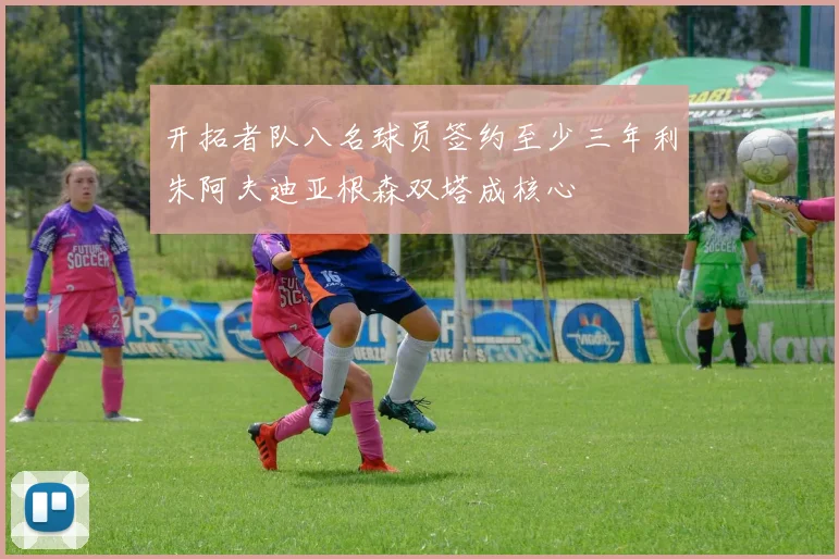 开拓者队八名球员签约至少三年利朱阿夫迪亚根森双塔成核心