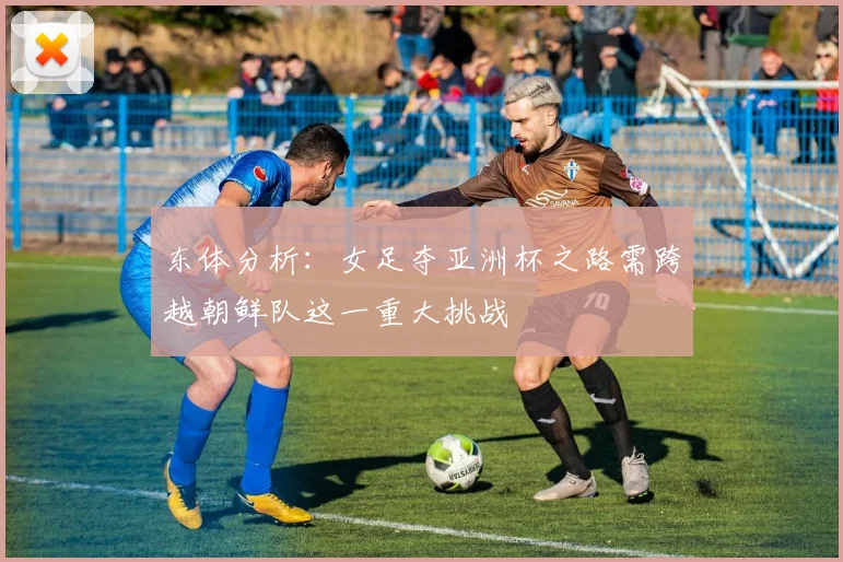 东体分析：女足夺亚洲杯之路需跨越朝鲜队这一重大挑战