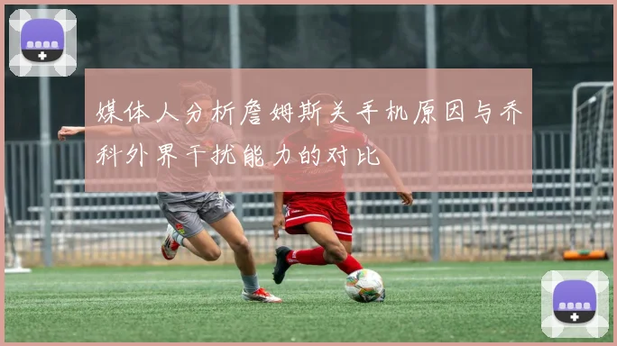 媒体人分析詹姆斯关手机原因与乔科外界干扰能力的对比