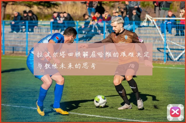 拉波尔塔回顾解雇哈维的艰难决定与教练未来的思考